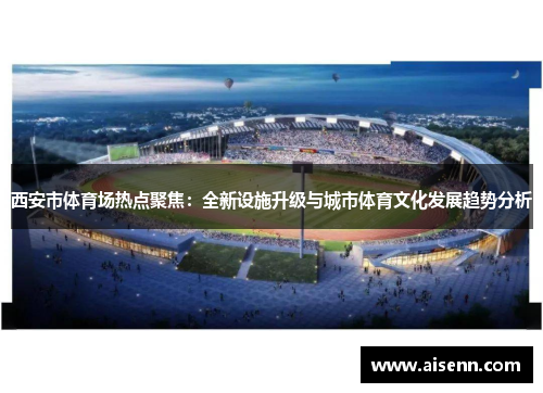 西安市体育场热点聚焦：全新设施升级与城市体育文化发展趋势分析
