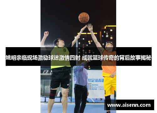 姚明亲临现场激励球迷激情四射 成就篮球传奇的背后故事揭秘
