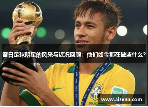 昔日足球明星的风采与近况回顾：他们如今都在做些什么？