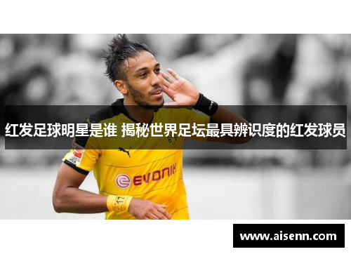 红发足球明星是谁 揭秘世界足坛最具辨识度的红发球员