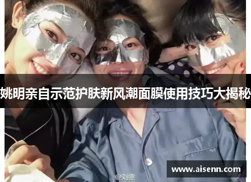 姚明亲自示范护肤新风潮面膜使用技巧大揭秘