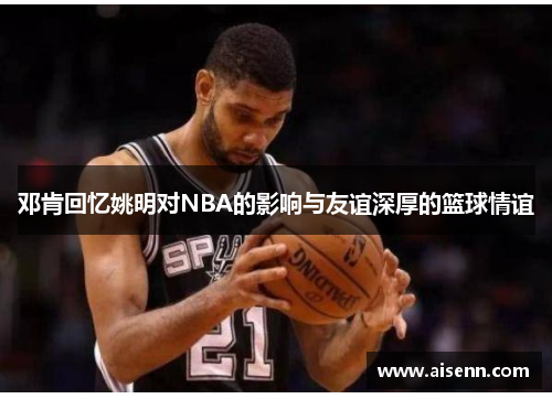 邓肯回忆姚明对NBA的影响与友谊深厚的篮球情谊