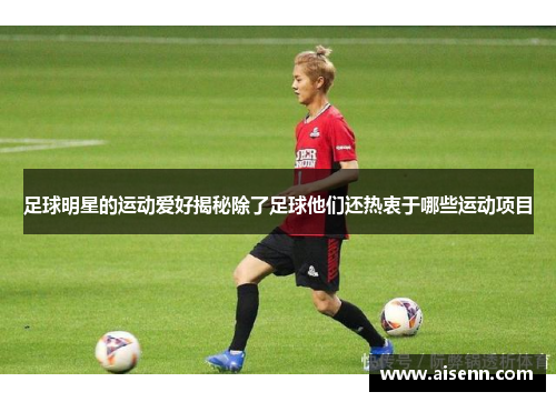 足球明星的运动爱好揭秘除了足球他们还热衷于哪些运动项目