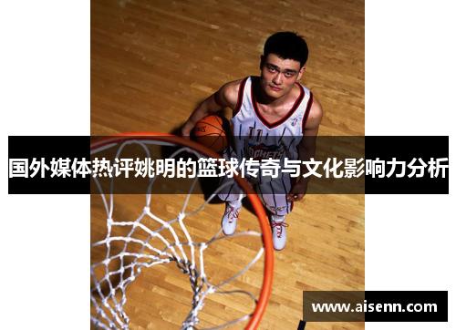 国外媒体热评姚明的篮球传奇与文化影响力分析