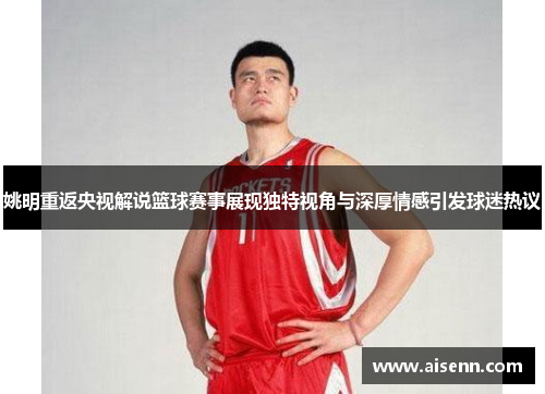 姚明重返央视解说篮球赛事展现独特视角与深厚情感引发球迷热议