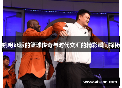 姚明kt版的篮球传奇与时代交汇的精彩瞬间探秘
